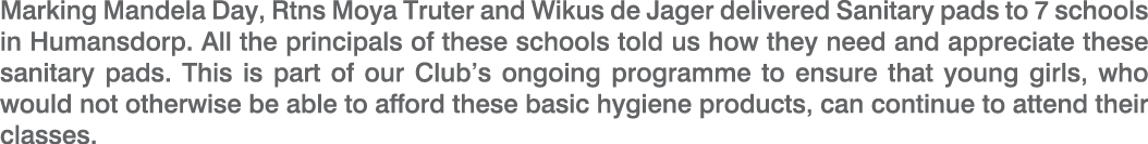 Marking Mandela Day, Rtns Moya Truter and Wikus de Jager delivered Sanitary pads to 7 schools in Humansdorp. All the ...
