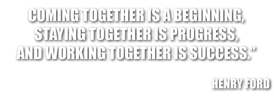 COMING TOGETHER IS A BEGINNING, STAYING TOGETHER IS PROGRESS, AND WORKING TOGETHER IS SUCCESS.” HENRY FORD